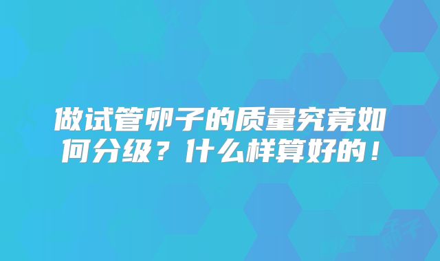 做试管卵子的质量究竟如何分级?什么样算好的!