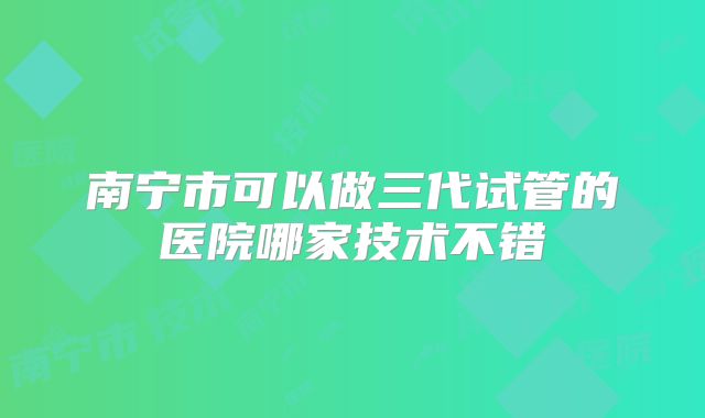 南宁市可以做三代试管的医院哪家技术不错