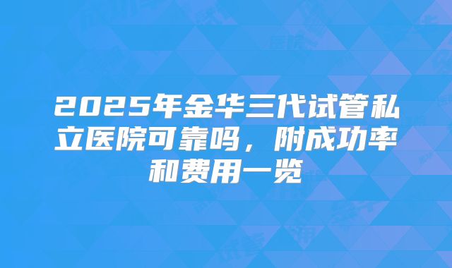 2025年金华三代试管私立医院可靠吗，附成功率和费用一览