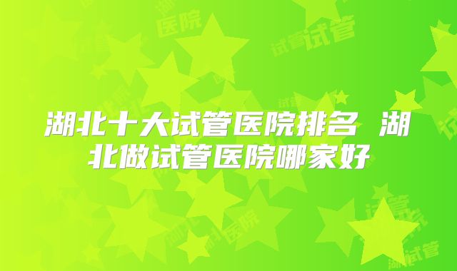 湖北十大试管医院排名 湖北做试管医院哪家好