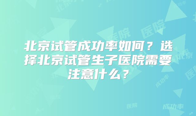 北京试管成功率如何?选择北京试管生子医院需要注意什么?