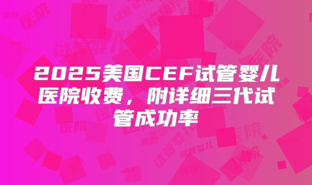 2025美国CEF试管婴儿医院收费，附详细三代试管成功率