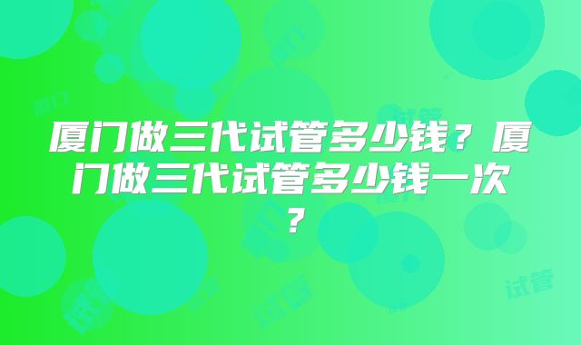 厦门做三代试管多少钱？厦门做三代试管多少钱一次？