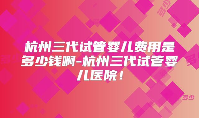 杭州三代试管婴儿费用是多少钱啊-杭州三代试管婴儿医院！