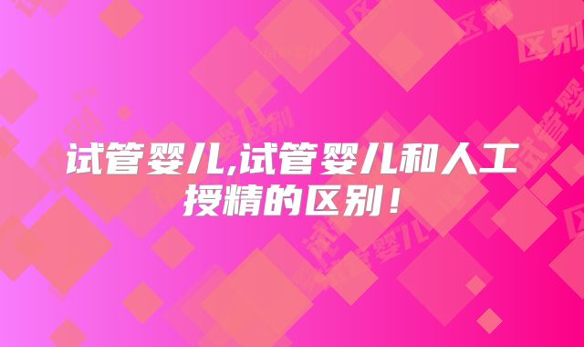 试管婴儿,试管婴儿和人工授精的区别！