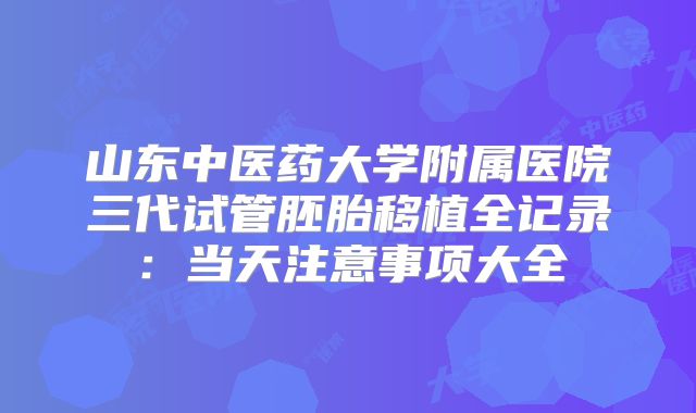 山东中医药大学附属医院三代试管胚胎移植全记录：当天注意事项大全