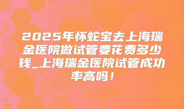 2025年怀蛇宝去上海瑞金医院做试管要花费多少钱_上海瑞金医院试管成功率高吗！