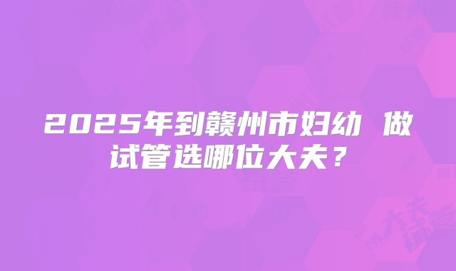 2025年到赣州市妇幼 做试管选哪位大夫?