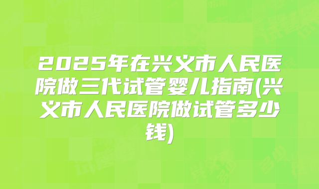2025年在兴义市人民医院做三代试管婴儿指南(兴义市人民医院做试管多少钱)