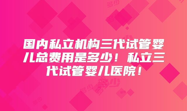 国内私立机构三代试管婴儿总费用是多少！私立三代试管婴儿医院！