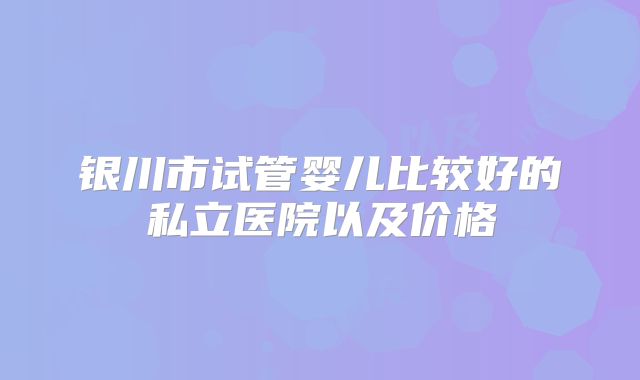 银川市试管婴儿比较好的私立医院以及价格