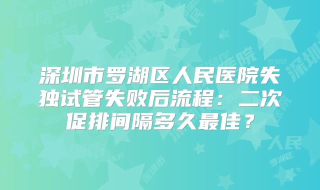 深圳市罗湖区人民医院失独试管失败后流程：二次促排间隔多久最佳？