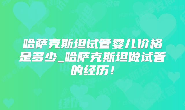 哈萨克斯坦试管婴儿价格是多少_哈萨克斯坦做试管的经历！
