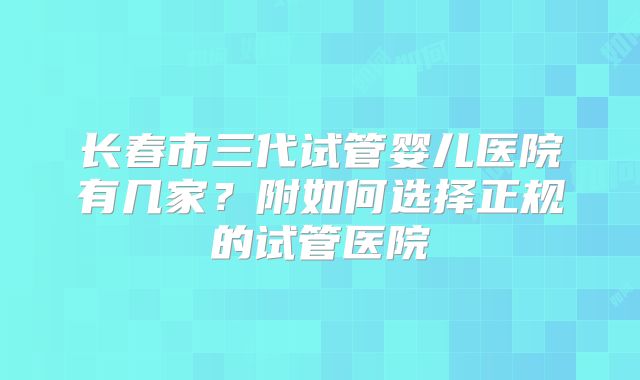 长春市三代试管婴儿医院有几家？附如何选择正规的试管医院