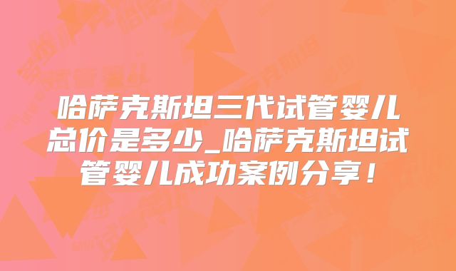 哈萨克斯坦三代试管婴儿总价是多少_哈萨克斯坦试管婴儿成功案例分享!