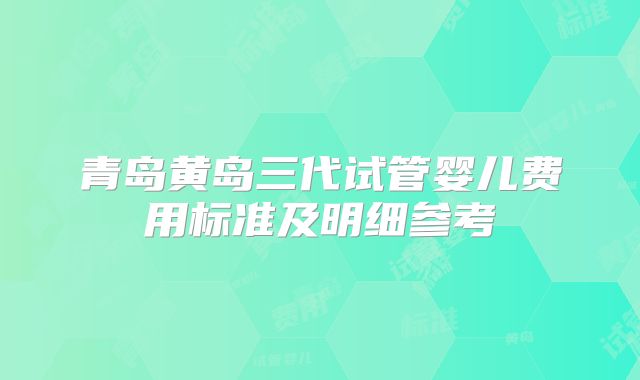 青岛黄岛三代试管婴儿费用标准及明细参考