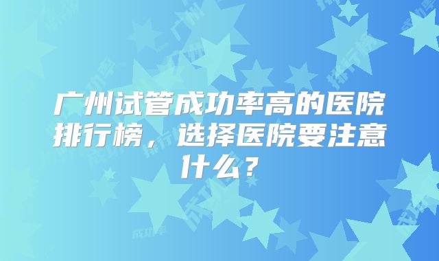 广州试管成功率高的医院排行榜，选择医院要注意什么？
