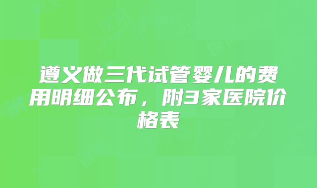 遵义做三代试管婴儿的费用明细公布，附3家医院价格表
