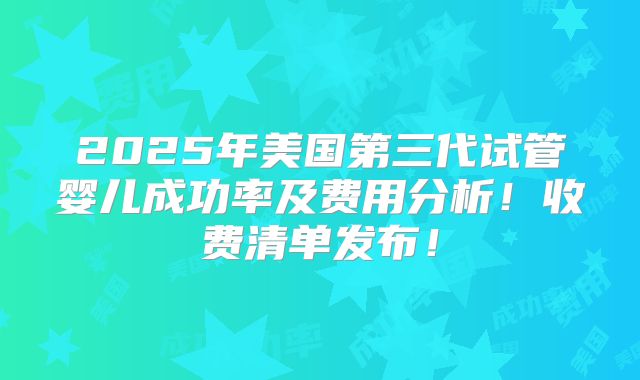 2025年美国第三代试管婴儿成功率及费用分析！收费清单发布！