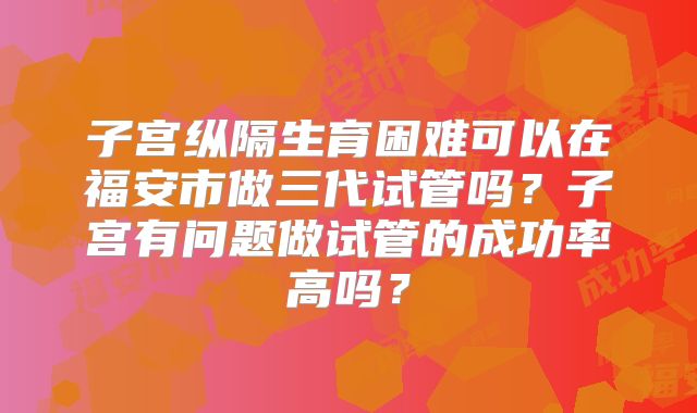 子宫纵隔生育困难可以在福安市做三代试管吗？子宫有问题做试管的成功率高吗？