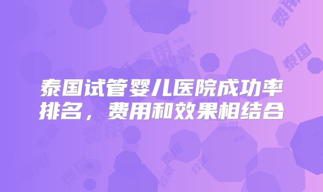 泰国试管婴儿医院成功率排名，费用和效果相结合