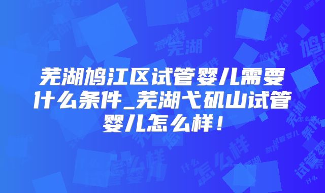 芜湖鸠江区试管婴儿需要什么条件_芜湖弋矶山试管婴儿怎么样！