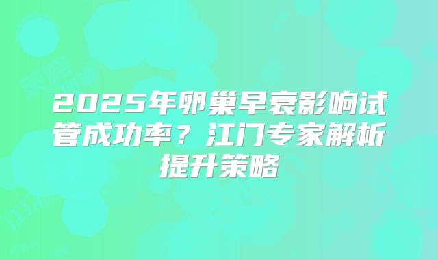 2025年卵巢早衰影响试管成功率？江门专家解析提升策略
