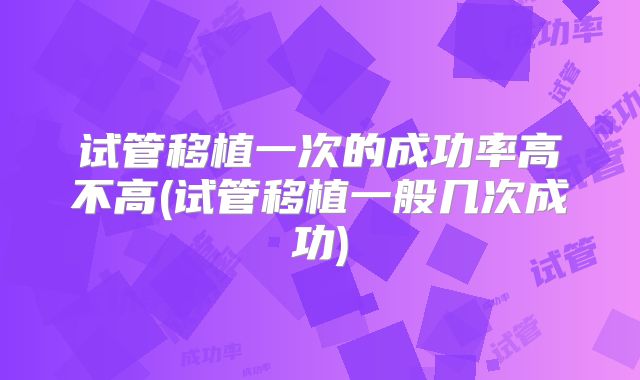 试管移植一次的成功率高不高(试管移植一般几次成功)