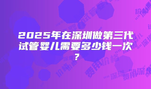 2025年在深圳做第三代试管婴儿需要多少钱一次？