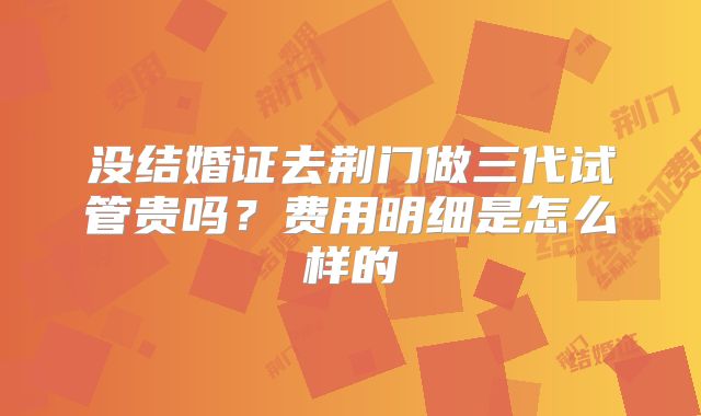 没结婚证去荆门做三代试管贵吗？费用明细是怎么样的