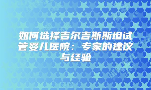如何选择吉尔吉斯斯坦试管婴儿医院：专家的建议与经验