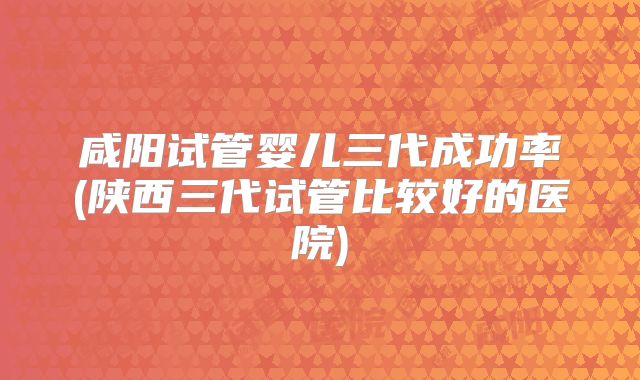 咸阳试管婴儿三代成功率(陕西三代试管比较好的医院)