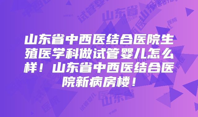 山东省中西医结合医院生殖医学科做试管婴儿怎么样!山东省中西医结合医院新病房楼!