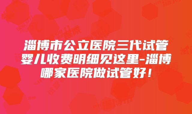 淄博市公立医院三代试管婴儿收费明细见这里-淄博哪家医院做试管好！