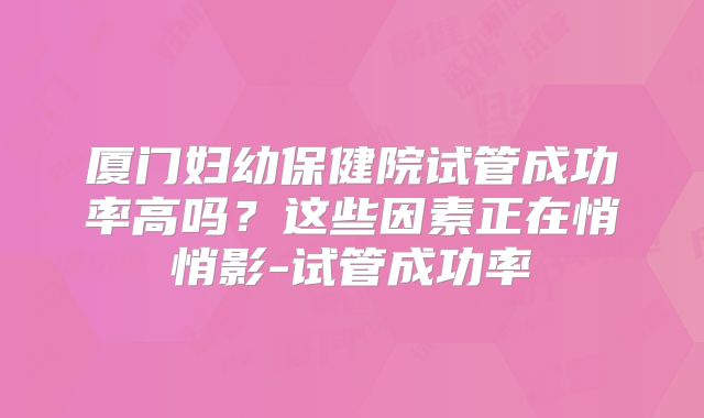 厦门妇幼保健院试管成功率高吗？这些因素正在悄悄影-试管成功率