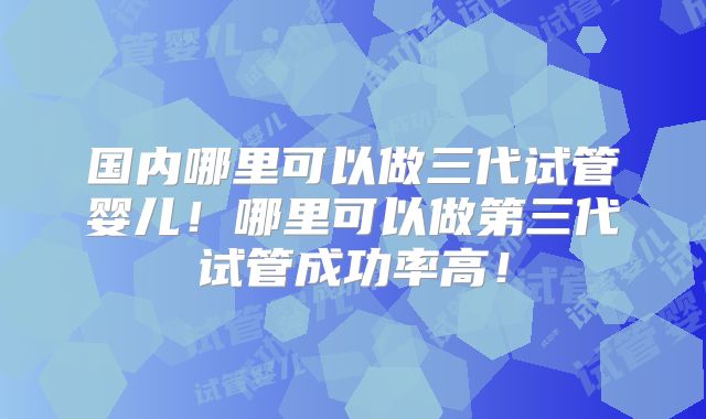 国内哪里可以做三代试管婴儿！哪里可以做第三代试管成功率高！