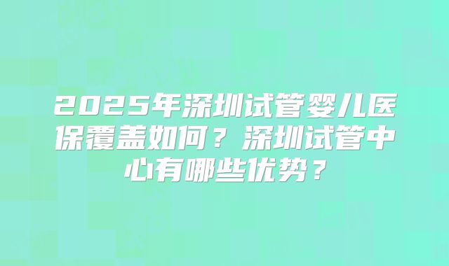 2025年深圳试管婴儿医保覆盖如何？深圳试管中心有哪些优势？