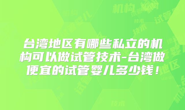 台湾地区有哪些私立的机构可以做试管技术-台湾做便宜的试管婴儿多少钱！