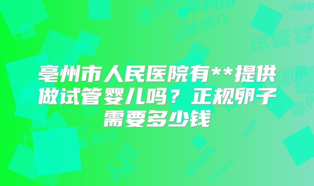 亳州市人民医院有**提供做试管婴儿吗？正规卵子需要多少钱