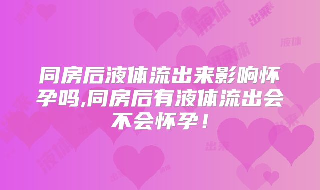 同房后液体流出来影响怀孕吗,同房后有液体流出会不会怀孕!