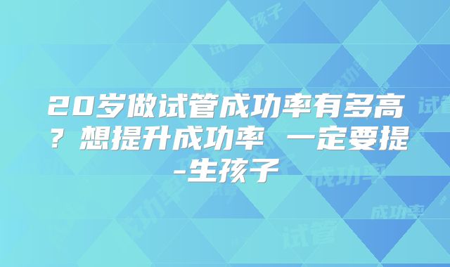 20岁做试管成功率有多高？想提升成功率 一定要提-生孩子