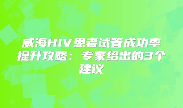 威海HIV患者试管成功率提升攻略：专家给出的3个建议