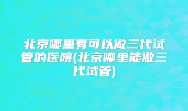 北京哪里有可以做三代试管的医院(北京哪里能做三代试管)