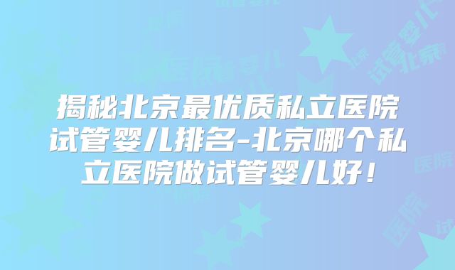 揭秘北京最优质私立医院试管婴儿排名-北京哪个私立医院做试管婴儿好！