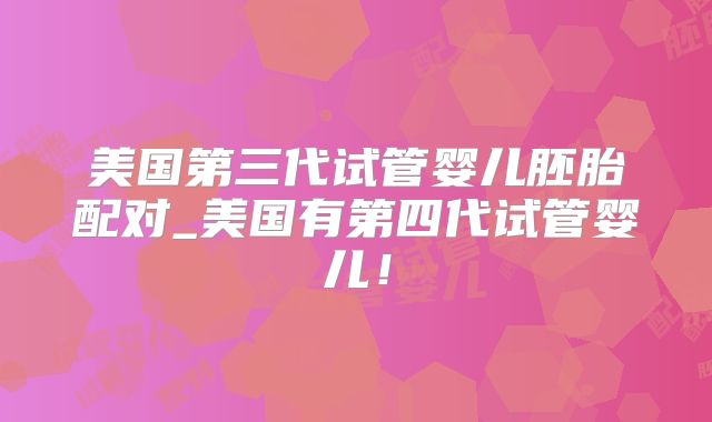 美国第三代试管婴儿胚胎配对_美国有第四代试管婴儿！