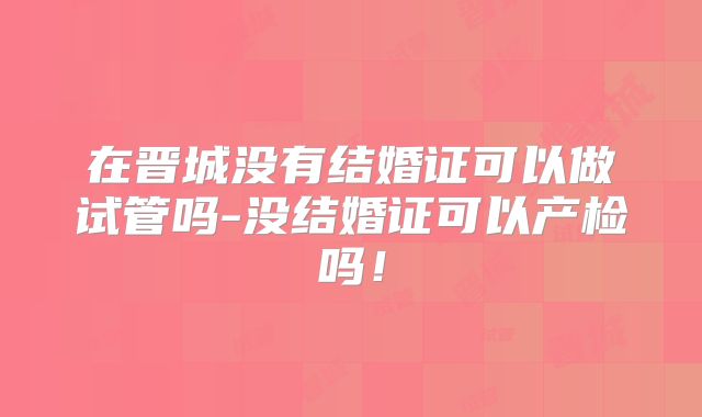 在晋城没有结婚证可以做试管吗-没结婚证可以产检吗！