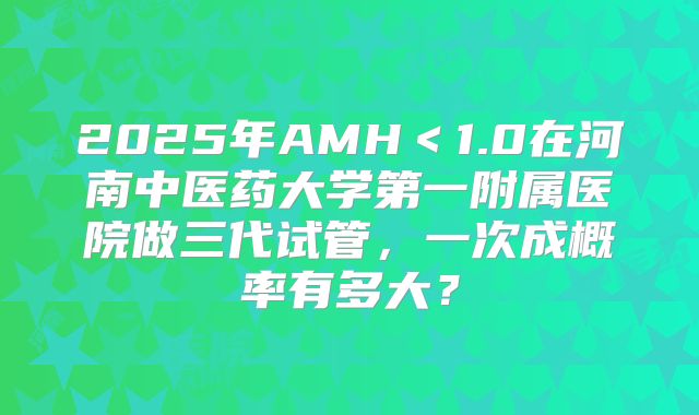 2025年AMH＜1.0在河南中医药大学第一附属医院做三代试管，一次成概率有多大？