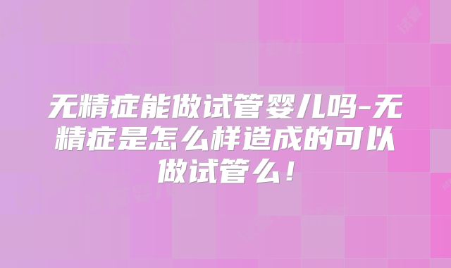 无精症能做试管婴儿吗-无精症是怎么样造成的可以做试管么！