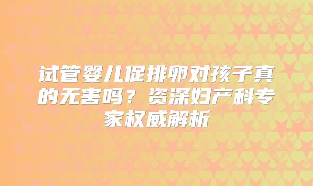 试管婴儿促排卵对孩子真的无害吗？资深妇产科专家权威解析