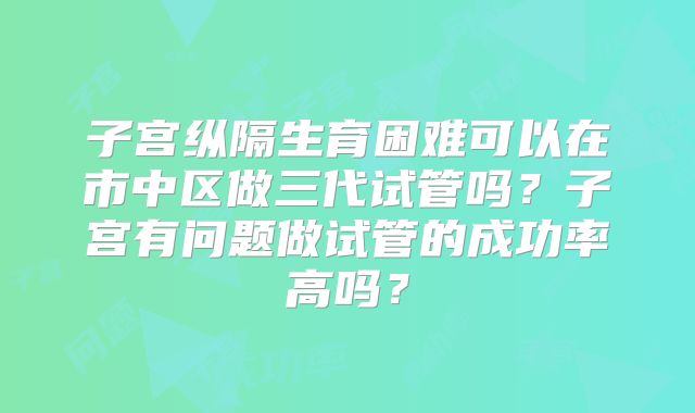 子宫纵隔生育困难可以在市中区做三代试管吗？子宫有问题做试管的成功率高吗？